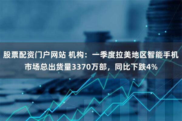 股票配资门户网站 机构：一季度拉美地区智能手机市场总出货量3370万部，同比下跌4%
