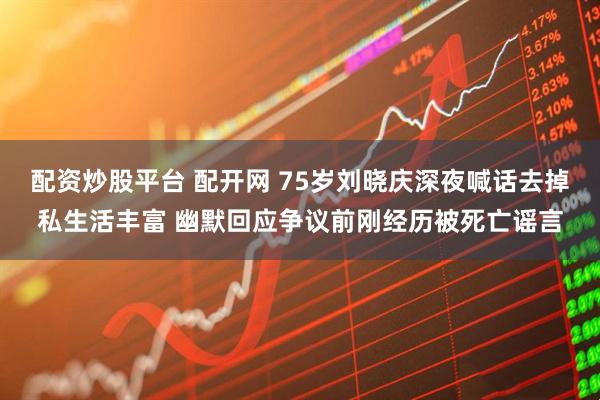 配资炒股平台 配开网 75岁刘晓庆深夜喊话去掉私生活丰富 幽默回应争议前刚经历被死亡谣言