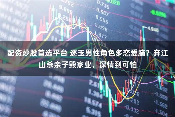 配资炒股首选平台 逐玉男性角色多恋爱脑？弃江山杀亲子毁家业，深情到可怕