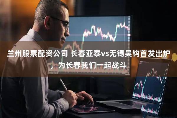 兰州股票配资公司 长春亚泰vs无锡吴钩首发出炉，为长春我们一起战斗