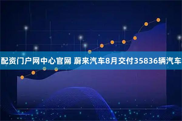 配资门户网中心官网 蔚来汽车8月交付35836辆汽车