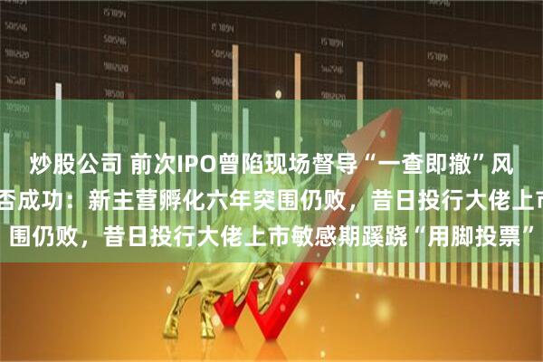 炒股公司 前次IPO曾陷现场督导“一查即撤”风波，辛帕智能二闯A股能否成功：新主营孵化六年突围仍败，昔日投行大佬上市敏感期蹊跷“用脚投票”