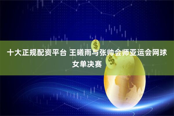 十大正规配资平台 王曦雨与张帅会师亚运会网球女单决赛