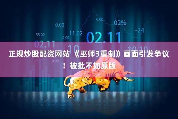 正规炒股配资网站 《巫师3重制》画面引发争议！被批不如原版