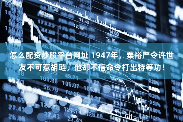 怎么配资炒股平台网址 1947年，粟裕严令许世友不可惹胡琏，他却不信命令打出特等功！